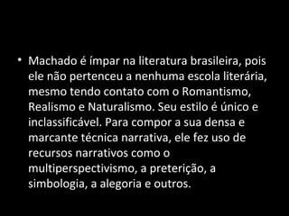 • Machado é ímpar na literatura brasileira, pois
  ele não pertenceu a nenhuma escola literária,
  mesmo tendo contato com o Romantismo,
  Realismo e Naturalismo. Seu estilo é único e
  inclassificável. Para compor a sua densa e
  marcante técnica narrativa, ele fez uso de
  recursos narrativos como o
  multiperspectivismo, a preterição, a
  simbologia, a alegoria e outros.
 