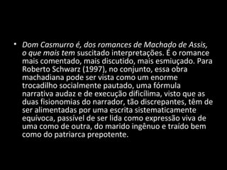 • Dom Casmurro é, dos romances de Machado de Assis,
  o que mais tem suscitado interpretações. É o romance
  mais comentado, mais discutido, mais esmiuçado. Para
  Roberto Schwarz (1997), no conjunto, essa obra
  machadiana pode ser vista como um enorme
  trocadilho socialmente pautado, uma fórmula
  narrativa audaz e de execução dificílima, visto que as
  duas fisionomias do narrador, tão discrepantes, têm de
  ser alimentadas por uma escrita sistematicamente
  equívoca, passível de ser lida como expressão viva de
  uma como de outra, do marido ingênuo e traído bem
  como do patriarca prepotente.
 