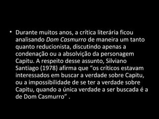 • Durante muitos anos, a crítica literária ficou
  analisando Dom Casmurro de maneira um tanto
  quanto reducionista, discutindo apenas a
  condenação ou a absolvição da personagem
  Capitu. A respeito desse assunto, Silviano
  Santiago (1978) afirma que “os críticos estavam
  interessados em buscar a verdade sobre Capitu,
  ou a impossibilidade de se ter a verdade sobre
  Capitu, quando a única verdade a ser buscada é a
  de Dom Casmurro” .
 
