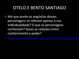 OTELO E BENTO SANTIAGO
• Até que ponto as angústias desses
  personagens se referem apenas à sua
  individualidade? O que os personagens
  conheciam? Quais as relações entre
  conhecimento e poder?
• http://www.youtube.com/watch?v=3IIeLgFXFGc&
 