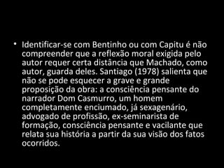 • Identificar-se com Bentinho ou com Capitu é não
  compreender que a reflexão moral exigida pelo
  autor requer certa distância que Machado, como
  autor, guarda deles. Santiago (1978) salienta que
  não se pode esquecer a grave e grande
  proposição da obra: a consciência pensante do
  narrador Dom Casmurro, um homem
  completamente enciumado, já sexagenário,
  advogado de profissão, ex-seminarista de
  formação, consciência pensante e vacilante que
  relata sua história a partir da sua visão dos fatos
  ocorridos.
 