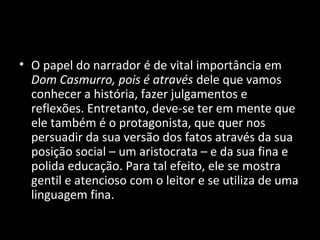 • O papel do narrador é de vital importância em
  Dom Casmurro, pois é através dele que vamos
  conhecer a história, fazer julgamentos e
  reflexões. Entretanto, deve-se ter em mente que
  ele também é o protagonista, que quer nos
  persuadir da sua versão dos fatos através da sua
  posição social – um aristocrata – e da sua fina e
  polida educação. Para tal efeito, ele se mostra
  gentil e atencioso com o leitor e se utiliza de uma
  linguagem fina.
 