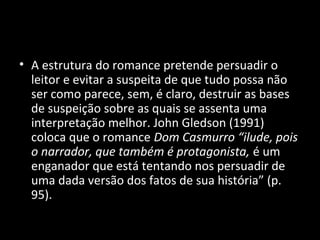 • A estrutura do romance pretende persuadir o
  leitor e evitar a suspeita de que tudo possa não
  ser como parece, sem, é claro, destruir as bases
  de suspeição sobre as quais se assenta uma
  interpretação melhor. John Gledson (1991)
  coloca que o romance Dom Casmurro “ilude, pois
  o narrador, que também é protagonista, é um
  enganador que está tentando nos persuadir de
  uma dada versão dos fatos de sua história” (p.
  95).
 