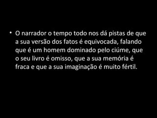 • O narrador o tempo todo nos dá pistas de que
  a sua versão dos fatos é equivocada, falando
  que é um homem dominado pelo ciúme, que
  o seu livro é omisso, que a sua memória é
  fraca e que a sua imaginação é muito fértil.
 