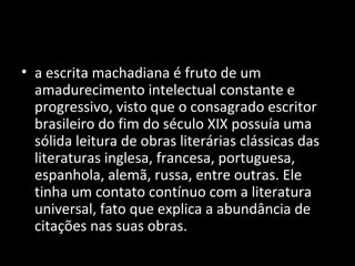 • a escrita machadiana é fruto de um
  amadurecimento intelectual constante e
  progressivo, visto que o consagrado escritor
  brasileiro do fim do século XIX possuía uma
  sólida leitura de obras literárias clássicas das
  literaturas inglesa, francesa, portuguesa,
  espanhola, alemã, russa, entre outras. Ele
  tinha um contato contínuo com a literatura
  universal, fato que explica a abundância de
  citações nas suas obras.
 