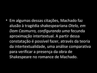 • Em algumas dessas citações, Machado faz
  alusão à tragédia shakespeariana Otelo, em
  Dom Casmurro, configurando uma fecunda
  aproximação intertextual. A partir dessa
  constatação é possível fazer, através da teoria
  da intertextualidade, uma análise comparativa
  para verificar a presença da obra de
  Shakespeare no romance de Machado.
 