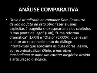 ANÁLISE COMPARATIVA
• Otelo é atualizado no romance Dom Casmurro
  devido ao fato de esta obra fazer alusões
  explícitas à tragédia shakespeariana nos capítulos
  “Uma ponta de Iago” (LXII), “Uma reforma
  dramática” (LXXII) e “Otelo” (CXXXV), que levam
  o leitor ao reconhecimento do diálogo
  intertextual que aproxima as duas obras. Assim,
  ao recontextualizar Otelo, a narrativa
  machadiana assume um caráter alegórico devido
  à articulação dialógica.
 