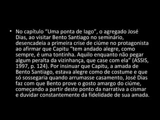 • No capítulo “Uma ponta de Iago”, o agregado José
  Dias, ao visitar Bento Santiago no seminário,
  desencadeia a primeira crise de ciúme no protagonista
  ao afirmar que Capitu “tem andado alegre, como
  sempre, é uma tontinha. Aquilo enquanto não pegar
  algum peralta da vizinhança, que case com ela” (ASSIS,
  1997, p. 124). Por insinuar que Capitu, a amada de
  Bento Santiago, estava alegre como de costume e que
  só sossegaria quando arrumasse casamento, José Dias
  faz com que Bento prove o gosto amargo do ciúme,
  começando a partir deste ponto da narrativa a cismar
  e duvidar constantemente da fidelidade de sua amada.
 