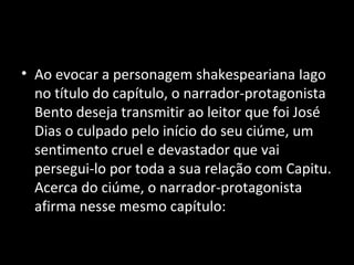 • Ao evocar a personagem shakespeariana Iago
  no título do capítulo, o narrador-protagonista
  Bento deseja transmitir ao leitor que foi José
  Dias o culpado pelo início do seu ciúme, um
  sentimento cruel e devastador que vai
  persegui-lo por toda a sua relação com Capitu.
  Acerca do ciúme, o narrador-protagonista
  afirma nesse mesmo capítulo:
 