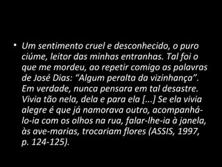• Um sentimento cruel e desconhecido, o puro
  ciúme, leitor das minhas entranhas. Tal foi o
  que me mordeu, ao repetir comigo as palavras
  de José Dias: “Algum peralta da vizinhança”.
  Em verdade, nunca pensara em tal desastre.
  Vivia tão nela, dela e para ela [...] Se ela vivia
  alegre é que já namorava outro, acompanhá-
  lo-ia com os olhos na rua, falar-lhe-ia à janela,
  às ave-marias, trocariam flores (ASSIS, 1997,
  p. 124-125).
 