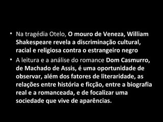 • Na tragédia Otelo, O mouro de Veneza, William
  Shakespeare revela a discriminação cultural,
  racial e religiosa contra o estrangeiro negro
• A leitura e a análise do romance Dom Casmurro,
  de Machado de Assis, é uma oportunidade de
  observar, além dos fatores de literaridade, as
  relações entre história e ficção, entre a biografia
  real e a romanceada, e de focalizar uma
  sociedade que vive de aparências.
 