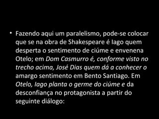 • Fazendo aqui um paralelismo, pode-se colocar
  que se na obra de Shakespeare é Iago quem
  desperta o sentimento de ciúme e envenena
  Otelo; em Dom Casmurro é, conforme visto no
  trecho acima, José Dias quem dá a conhecer o
  amargo sentimento em Bento Santiago. Em
  Otelo, Iago planta o germe do ciúme e da
  desconfiança no protagonista a partir do
  seguinte diálogo:
 