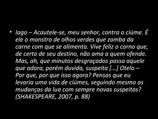 • Iago – Acautele-se, meu senhor, contra o ciúme. É
  ele o monstro de olhos verdes que zomba da
  carne com que se alimenta. Vive feliz o corno que,
  de certo de seu destino, não ama a quem ofende.
  Mas, ah, que minutos desgraçados passa aquele
  que adora, porém duvida, suspeita [...] Otelo –
  Por que, por que isso agora? Pensas que eu
  levaria uma vida de ciúmes, seguindo mesmo as
  mudanças da lua com sempre novas suspeitas?
  (SHAKESPEARE, 2007, p. 88)
 
