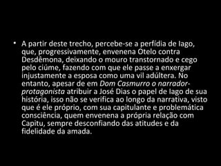 • A partir deste trecho, percebe-se a perfídia de Iago,
  que, progressivamente, envenena Otelo contra
  Desdêmona, deixando o mouro transtornado e cego
  pelo ciúme, fazendo com que ele passe a enxergar
  injustamente a esposa como uma vil adúltera. No
  entanto, apesar de em Dom Casmurro o narrador-
  protagonista atribuir a José Dias o papel de Iago de sua
  história, isso não se verifica ao longo da narrativa, visto
  que é ele próprio, com sua capitulante e problemática
  consciência, quem envenena a própria relação com
  Capitu, sempre desconfiando das atitudes e da
  fidelidade da amada.
 