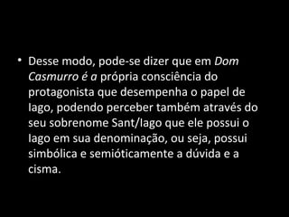 • Desse modo, pode-se dizer que em Dom
  Casmurro é a própria consciência do
  protagonista que desempenha o papel de
  Iago, podendo perceber também através do
  seu sobrenome Sant/Iago que ele possui o
  Iago em sua denominação, ou seja, possui
  simbólica e semióticamente a dúvida e a
  cisma.
 