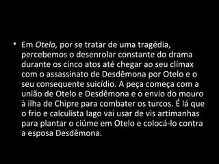• Em Otelo, por se tratar de uma tragédia,
  percebemos o desenrolar constante do drama
  durante os cinco atos até chegar ao seu clímax
  com o assassinato de Desdêmona por Otelo e o
  seu consequente suicídio. A peça começa com a
  união de Otelo e Desdêmona e o envio do mouro
  à ilha de Chipre para combater os turcos. É lá que
  o frio e calculista Iago vai usar de vis artimanhas
  para plantar o ciúme em Otelo e colocá-lo contra
  a esposa Desdêmona.
 