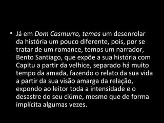 • Já em Dom Casmurro, temos um desenrolar
  da história um pouco diferente, pois, por se
  tratar de um romance, temos um narrador,
  Bento Santiago, que expõe a sua história com
  Capitu a partir da velhice, separado há muito
  tempo da amada, fazendo o relato da sua vida
  a partir da sua visão amarga da relação,
  expondo ao leitor toda a intensidade e o
  desastre do seu ciúme, mesmo que de forma
  implícita algumas vezes.
 