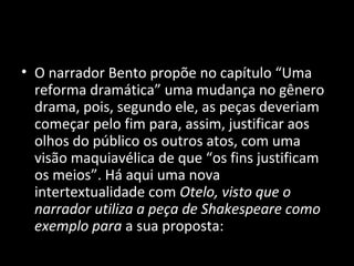 • O narrador Bento propõe no capítulo “Uma
  reforma dramática” uma mudança no gênero
  drama, pois, segundo ele, as peças deveriam
  começar pelo fim para, assim, justificar aos
  olhos do público os outros atos, com uma
  visão maquiavélica de que “os fins justificam
  os meios”. Há aqui uma nova
  intertextualidade com Otelo, visto que o
  narrador utiliza a peça de Shakespeare como
  exemplo para a sua proposta:
 