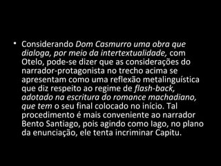 • Considerando Dom Casmurro uma obra que
  dialoga, por meio da intertextualidade, com
  Otelo, pode-se dizer que as considerações do
  narrador-protagonista no trecho acima se
  apresentam como uma reflexão metalinguística
  que diz respeito ao regime de flash-back,
  adotado na escritura do romance machadiano,
  que tem o seu final colocado no início. Tal
  procedimento é mais conveniente ao narrador
  Bento Santiago, pois agindo como Iago, no plano
  da enunciação, ele tenta incriminar Capitu.
 