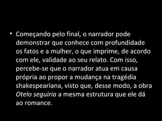 • Começando pelo final, o narrador pode
  demonstrar que conhece com profundidade
  os fatos e a mulher, o que imprime, de acordo
  com ele, validade ao seu relato. Com isso,
  percebe-se que o narrador atua em causa
  própria ao propor a mudança na tragédia
  shakespeariana, visto que, desse modo, a obra
  Otelo seguiria a mesma estrutura que ele dá
  ao romance.
 