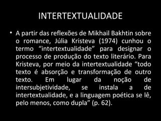 INTERTEXTUALIDADE
• A partir das reflexões de Mikhail Bakhtin sobre
  o romance, Júlia Kristeva (1974) cunhou o
  termo “intertextualidade” para designar o
  processo de produção do texto literário. Para
  Kristeva, por meio da intertextualidade “todo
  texto é absorção e transformação de outro
  texto.     Em      lugar    da     noção     de
  intersubjetividade,     se   instala    a    de
  intertextualidade, e a linguagem poética se lê,
  pelo menos, como dupla” (p. 62).
 