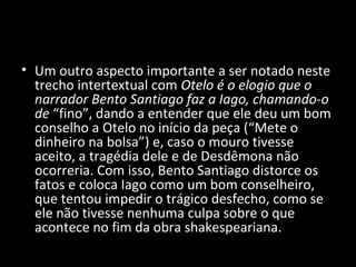• Um outro aspecto importante a ser notado neste
  trecho intertextual com Otelo é o elogio que o
  narrador Bento Santiago faz a Iago, chamando-o
  de “fino”, dando a entender que ele deu um bom
  conselho a Otelo no início da peça (“Mete o
  dinheiro na bolsa”) e, caso o mouro tivesse
  aceito, a tragédia dele e de Desdêmona não
  ocorreria. Com isso, Bento Santiago distorce os
  fatos e coloca Iago como um bom conselheiro,
  que tentou impedir o trágico desfecho, como se
  ele não tivesse nenhuma culpa sobre o que
  acontece no fim da obra shakespeariana.
 