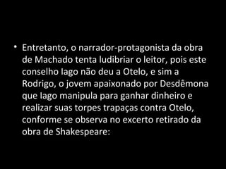 • Entretanto, o narrador-protagonista da obra
  de Machado tenta ludibriar o leitor, pois este
  conselho Iago não deu a Otelo, e sim a
  Rodrigo, o jovem apaixonado por Desdêmona
  que Iago manipula para ganhar dinheiro e
  realizar suas torpes trapaças contra Otelo,
  conforme se observa no excerto retirado da
  obra de Shakespeare:
 