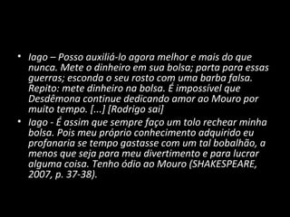 • Iago – Posso auxiliá-lo agora melhor e mais do que
  nunca. Mete o dinheiro em sua bolsa; parta para essas
  guerras; esconda o seu rosto com uma barba falsa.
  Repito: mete dinheiro na bolsa. É impossível que
  Desdêmona continue dedicando amor ao Mouro por
  muito tempo. [...] [Rodrigo sai]
• Iago - É assim que sempre faço um tolo rechear minha
  bolsa. Pois meu próprio conhecimento adquirido eu
  profanaria se tempo gastasse com um tal bobalhão, a
  menos que seja para meu divertimento e para lucrar
  alguma coisa. Tenho ódio ao Mouro (SHAKESPEARE,
  2007, p. 37-38).
 