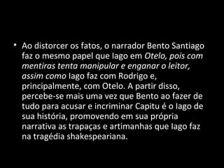 • Ao distorcer os fatos, o narrador Bento Santiago
  faz o mesmo papel que Iago em Otelo, pois com
  mentiras tenta manipular e enganar o leitor,
  assim como Iago faz com Rodrigo e,
  principalmente, com Otelo. A partir disso,
  percebe-se mais uma vez que Bento ao fazer de
  tudo para acusar e incriminar Capitu é o Iago de
  sua história, promovendo em sua própria
  narrativa as trapaças e artimanhas que Iago faz
  na tragédia shakespeariana.
 