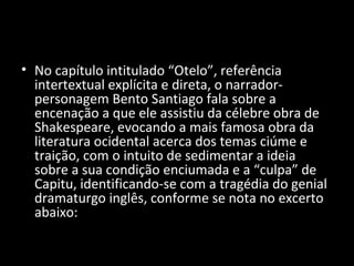 • No capítulo intitulado “Otelo”, referência
  intertextual explícita e direta, o narrador-
  personagem Bento Santiago fala sobre a
  encenação a que ele assistiu da célebre obra de
  Shakespeare, evocando a mais famosa obra da
  literatura ocidental acerca dos temas ciúme e
  traição, com o intuito de sedimentar a ideia
  sobre a sua condição enciumada e a “culpa” de
  Capitu, identificando-se com a tragédia do genial
  dramaturgo inglês, conforme se nota no excerto
  abaixo:
 