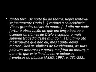 • Jantei fora. De noite fui ao teatro. Representava-
  se justamente Otelo [...] estimei a coincidência.
  Via as grandes raivas do mouro [...] não me pude
  furtar à observação de que um lenço bastou a
  acender os ciúmes de Otelo e compor a mais
  sublime tragédia deste mundo [...] O último ato
  mostrou-me que não eu, mas Capitu devia
  morrer. Ouvi as súplicas de Desdêmona, as suas
  palavras amorosas e puras, e a fúria do mouro, e
  a morte que este lhe deu entre aplausos
  frenéticos do público (ASSIS, 1997, p. 231-232).
 