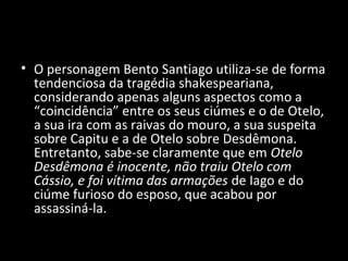 • O personagem Bento Santiago utiliza-se de forma
  tendenciosa da tragédia shakespeariana,
  considerando apenas alguns aspectos como a
  “coincidência” entre os seus ciúmes e o de Otelo,
  a sua ira com as raivas do mouro, a sua suspeita
  sobre Capitu e a de Otelo sobre Desdêmona.
  Entretanto, sabe-se claramente que em Otelo
  Desdêmona é inocente, não traiu Otelo com
  Cássio, e foi vítima das armações de Iago e do
  ciúme furioso do esposo, que acabou por
  assassiná-la.
 