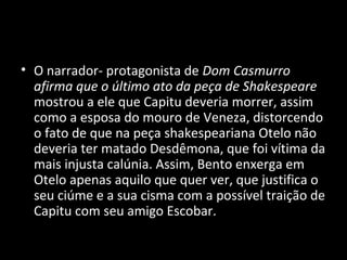 • O narrador- protagonista de Dom Casmurro
  afirma que o último ato da peça de Shakespeare
  mostrou a ele que Capitu deveria morrer, assim
  como a esposa do mouro de Veneza, distorcendo
  o fato de que na peça shakespeariana Otelo não
  deveria ter matado Desdêmona, que foi vítima da
  mais injusta calúnia. Assim, Bento enxerga em
  Otelo apenas aquilo que quer ver, que justifica o
  seu ciúme e a sua cisma com a possível traição de
  Capitu com seu amigo Escobar.
 
