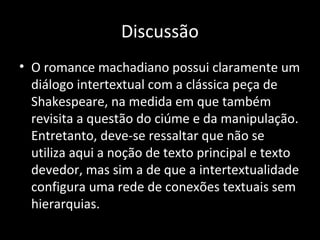 Discussão
• O romance machadiano possui claramente um
  diálogo intertextual com a clássica peça de
  Shakespeare, na medida em que também
  revisita a questão do ciúme e da manipulação.
  Entretanto, deve-se ressaltar que não se
  utiliza aqui a noção de texto principal e texto
  devedor, mas sim a de que a intertextualidade
  configura uma rede de conexões textuais sem
  hierarquias.
 