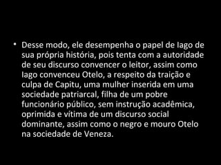 • Desse modo, ele desempenha o papel de Iago de
  sua própria história, pois tenta com a autoridade
  de seu discurso convencer o leitor, assim como
  Iago convenceu Otelo, a respeito da traição e
  culpa de Capitu, uma mulher inserida em uma
  sociedade patriarcal, filha de um pobre
  funcionário público, sem instrução acadêmica,
  oprimida e vítima de um discurso social
  dominante, assim como o negro e mouro Otelo
  na sociedade de Veneza.
 