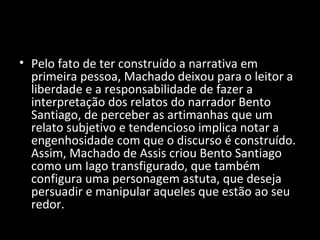 • Pelo fato de ter construído a narrativa em
  primeira pessoa, Machado deixou para o leitor a
  liberdade e a responsabilidade de fazer a
  interpretação dos relatos do narrador Bento
  Santiago, de perceber as artimanhas que um
  relato subjetivo e tendencioso implica notar a
  engenhosidade com que o discurso é construído.
  Assim, Machado de Assis criou Bento Santiago
  como um Iago transfigurado, que também
  configura uma personagem astuta, que deseja
  persuadir e manipular aqueles que estão ao seu
  redor.
 