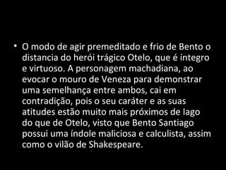 • O modo de agir premeditado e frio de Bento o
  distancia do herói trágico Otelo, que é íntegro
  e virtuoso. A personagem machadiana, ao
  evocar o mouro de Veneza para demonstrar
  uma semelhança entre ambos, cai em
  contradição, pois o seu caráter e as suas
  atitudes estão muito mais próximos de Iago
  do que de Otelo, visto que Bento Santiago
  possui uma índole maliciosa e calculista, assim
  como o vilão de Shakespeare.
 