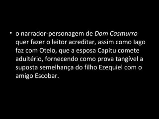 • o narrador-personagem de Dom Casmurro
  quer fazer o leitor acreditar, assim como Iago
  faz com Otelo, que a esposa Capitu comete
  adultério, fornecendo como prova tangível a
  suposta semelhança do filho Ezequiel com o
  amigo Escobar.
 