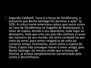 • Segundo Caldwell, “esse é o lenço de Desdêmona, o
  acessório que Bento Santiago faz dominar a ação” (p.
  103). A crítica norte-americana coloca que assim como
  no caso de Desdêmona na tragédia de Shakespeare, o
  amor de Capitu, devido a seu abandono, cede lugar ao
  desespero, visto que uma vez que não conhece a causa
  dos humores de seu marido, ela tenta combatê-los por
  meio do amor, para tentar resgatá-lo de volta ao
  romance antigo. Entretanto, assim como a esposa de
  Otelo, Capitu não consegue reaver o amor antigo, pois
  Bento Santiago, do mesmo modo que o mouro de
  Veneza, já estava completamente contaminado pelo
  ciúme e desconfiança.
 