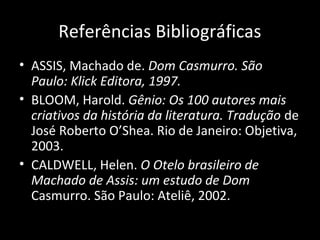 Referências Bibliográficas
• ASSIS, Machado de. Dom Casmurro. São
  Paulo: Klick Editora, 1997.
• BLOOM, Harold. Gênio: Os 100 autores mais
  criativos da história da literatura. Tradução de
  José Roberto O’Shea. Rio de Janeiro: Objetiva,
  2003.
• CALDWELL, Helen. O Otelo brasileiro de
  Machado de Assis: um estudo de Dom
  Casmurro. São Paulo: Ateliê, 2002.
 