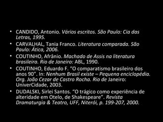 • CANDIDO, Antonio. Vários escritos. São Paulo: Cia das
  Letras, 1995.
• CARVALHAL, Tania Franco. Literatura comparada. São
  Paulo: Ática, 2006.
• COUTINHO, Afrânio. Machado de Assis na literatura
  brasileira. Rio de Janeiro: ABL, 1990.
• COUTINHO, Eduardo F. “O comparatismo brasileiro dos
  anos 90”. In: Nenhum Brasil existe – Pequena enciclopédia.
  Org. João Cezar de Castro Rocha. Rio de Janeiro:
  UniverCidade, 2003.
• DUDALSKI, Sirlei Santos. “O trágico como experiência de
  alteridade em Otelo, de Shakespeare”. Revista
  Dramaturgia & Teatro, UFF, Niterói, p. 199-207, 2000.
 