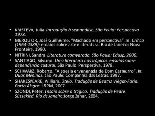• KRISTEVA, Julia. Introdução à semanálise. São Paulo: Perspectiva,
  1978.
• MERQUIOR, José Guilherme. “Machado em perspectiva”. In: Crítica
  (1964-1989): ensaios sobre arte e literatura. Rio de Janeiro: Nova
  Fronteira, 1990.
• NITRINI, Sandra. Literatura comparada. São Paulo: Edusp, 2000.
• SANTIAGO, Silviano. Uma literatura nos trópicos: ensaios sobre
  dependência cultural. São Paulo: Perspectiva, 1978.
• SCHWARZ, Roberto. “A poesia envenenada de Dom Casmurro”. In:
  Duas Meninas. São Paulo: Companhia das Letras, 1997.
• SHAKESPEARE, William. Otelo. Tradução de Beatriz Viégas-Faria.
  Porto Alegre: L&PM, 2007.
• SZONDI, Peter. Ensaio sobre o trágico. Tradução de Pedro
  Süssekind. Rio de Janeiro:Jorge Zahar, 2004.
 