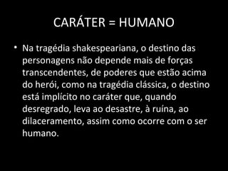 CARÁTER = HUMANO
• Na tragédia shakespeariana, o destino das
  personagens não depende mais de forças
  transcendentes, de poderes que estão acima
  do herói, como na tragédia clássica, o destino
  está implícito no caráter que, quando
  desregrado, leva ao desastre, à ruína, ao
  dilaceramento, assim como ocorre com o ser
  humano.
 