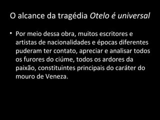 O alcance da tragédia Otelo é universal
• Por meio dessa obra, muitos escritores e
  artistas de nacionalidades e épocas diferentes
  puderam ter contato, apreciar e analisar todos
  os furores do ciúme, todos os ardores da
  paixão, constituintes principais do caráter do
  mouro de Veneza.
 