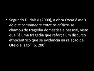 • Segundo Dudalski (2000), a obra Otelo é mais
  do que comumente entre os críticos se
  chamou de tragédia doméstica e pessoal, visto
  que “é uma tragédia que reforça um discurso
  etnocêntrico que se evidencia na relação de
  Otelo e Iago” (p. 200).
 