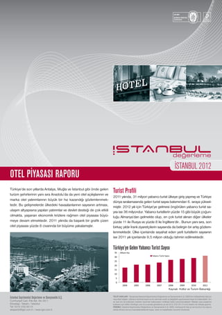 İstanbul Gayrimenkul Değerleme ve Danışmanlık A.Ş.
Cumhuriyet Cad. Pak Apt. No:30/1
Elmadağ - Taksim / İstanbul
Tel: 0212.232.93.13
ekspertiz@igd.com.tr / www.igd.com.tr
Turist Profili
2011 yılında, 31 milyon yabancı turist ülkeye giriş yapmış ve Türkiye
dünya sıralamasında gelen turist sayısı bakımından 6. sıraya yüksel-
miştir. 2012 yılı için Türkiye’ye gelmesi öngörülen yabancı turist sa-
yısı ise 36 milyondur. Yabancı turistlerin yüzde 15 gibi büyük çoğun-
luğu Almanya’dan gelmekte olup, en çok turist alınan diğer ülkeler
yüzde 11 ile Rusya ve yüzde 8 ile İngiltere’dir.. Bunun yanı sıra, son
birkaç yıldır İranlı ziyaretçilerin sayısında da belirgin bir artış gözlem-
lenmektedir. Ülke içerisinde seyahat eden yerli turistlerin sayısının
ise 2011 yılı içerisinde 9,5 milyon olduğu tahmin edilmektedir.
Türkiye’ye Gelen Yabancı Turist Sayısı
Türkiye’de son yıllarda Antalya, Muğla ve İstanbul gibi önde gelen
turizm şehirlerinin yanı sıra Anadolu’da da yeni otel açılışlarının ve
marka otel yatırımlarının büyük bir hız kazandığı gözlemlenmek-
tedir. Bu gelişmelerde ülkedeki havaalanlarının sayısının artması,
ulaşım altyapısına yapılan yatırımlar ve devlet desteği de çok etkili
olmakta, yaşanan ekonomik krizlere rağmen otel piyasası büyü-
meye devam etmektedir. 2011 yılında da başarılı bir grafik çizen
otel piyasası yüzde 8 civarında bir büyüme yakalamıştır.
OTEL PİYASASI RAPORU
İSTANBUL2012
TELİF HAKLARI : Tamamıyla İstanbul Gayrimenkul Değerleme ve Danışmanlık A.Ş. (İGD)’nin mülkiyetinde olan bu
rapordaki bilgiler, referans verilmek kaydı ve izin alınmak sureti ve değişiklik yapılmaması kaydı ile kullanılabilir. İzin
ve özel izin ile kullanılan metinler üzerinde kullanıcıların mülkiyet hakkı bulunmamaktadır. Makale veya araştırma
kullanımı için lütfen info@igd.com.tr’a e-posta gönderiniz ya da 0212.232.93.13 no’lu telefon ile irtibata geçiniz.
ÖNEMLİ: İstanbul Gayrimenkul Değerleme ve Danışmanlık A.Ş. (İGD), herhangi bir kişi ya da kurumun bu rapora
istinat etmesi sonucu kaynaklanabilecek kayıp, zarar ve hasarlardan sorumlu tutulamaz.
Kaynak: Kültür ve Turizm Bakanlığı
 