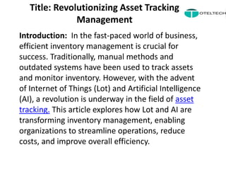 Title: Revolutionizing Asset Tracking
Management
Introduction: In the fast-paced world of business,
efficient inventory management is crucial for
success. Traditionally, manual methods and
outdated systems have been used to track assets
and monitor inventory. However, with the advent
of Internet of Things (Lot) and Artificial Intelligence
(AI), a revolution is underway in the field of asset
tracking. This article explores how Lot and AI are
transforming inventory management, enabling
organizations to streamline operations, reduce
costs, and improve overall efficiency.
 