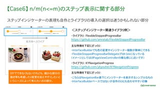 【Case6】 n/m(n<=m)のステップ表示に関する部分
ステップインジケーターの表現も自作とライブラリの導入の選択は迷うかもしれない部分
・ライブラリ： FlexibleSteppedProgressBar
https://github.com/amratab/FlexibleSteppedProgressBar
・ライブラリ： KYNavigationProgress
https://github.com/ykyouhei/KYNavigationProgress
＜ステップインジケーター関連ライブラリ例＞
主な特徴を下記にざっくり：
・InterfaceBuilderでも色の変更やインジケーター個数が簡単にできる
・FlexibleSteppedProgressBarDelegateプロトコルになっている
（イメージとしてはUIPageViewControllerの様な感じに近いです）
DIYでできなくもないけれども、細かな部分の
動き等も考慮したり変更を加えやすくしたいと
いうニーズによって考えたい点の部分。
右方向へスワイプ
・こちらはNavigationBar直下にインジケーターを表示するシンプルなもの
・InterfaceBuilderベースではないが自作のUIとも合わせやすい印象
主な特徴を下記にざっくり：
 