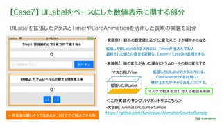 【Case7】 UILabelをベースにした数値表示に関する部分
UILabelを拡張したクラスとTimerやCoreAnimationを活用した表現の実装を紹介
・実装例： AnimationCounterSample
https://github.com/fumiyasac/AnimationCounterSample
＜この実装のサンプルリポジトリはこちら＞
一見実装は難しそうではあるが、DIYですぐ解決できる例
・実装例1： 該当の設定値に近づくと変化スピードが緩やかになる
・実装例2： 値の変化があった場合にドラムロールの様に変化する
マスクで動きを含む見える範囲を制限
拡張したUILabelのクラス内には、
CoreAnimationを利用して、
値が上またが下から出るようにする。
拡張したUILabel
マスク用UIView
拡張したUILabelのクラス内には、Timerが仕込んであり、
選択された値との差分を計算し、EaseIn / EaseOut表現をする。
 
