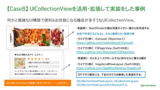 【Case8】 UICollectionViewを活用・拡張して実装をした事例
何かと複雑なUI構築で便利＆お世話になる機会が多そうなUICollectionView。
・ライブラリ例1： iCarousel （Objective-C）
https://github.com/nicklockwood/iCarousel
UICollectionViewで実装できそうだけど……となりそう。
・実装例1： MacのFinderの様な写真ギャラリー風のUIを作成する
・実装例2： セルを上へスクロールすると前のセルに重なる動き
自前で作成するとなると、かなり面倒くさい実装の例
・ライブラリ例2： FSPagerView (Swift4対応)
https://github.com/WenchaoD/FSPagerView
・ライブラリ例2： VegaScrollFlowLayout (Swift4対応)
https://github.com/AppliKeySolutions/VegaScroll
DIYで行う場合には、下記のクラスを継承した実装をする。
UICollectionViewFlowLayout, UICollectionLayout,
UICollectionViewLayoutAttributesの3つ。
 